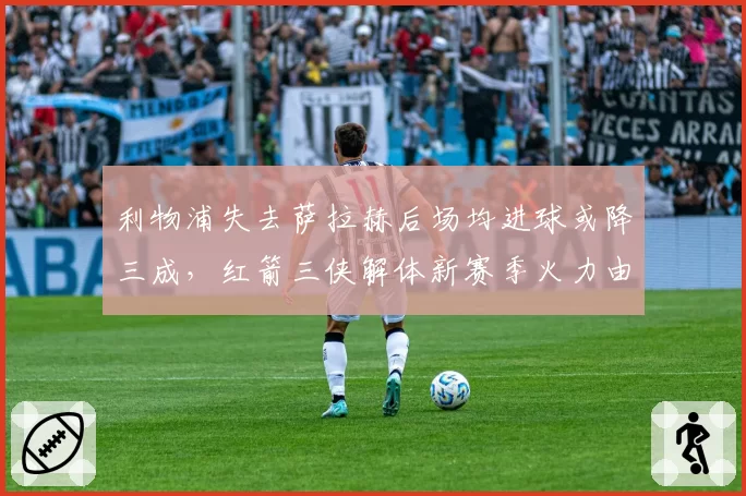 利物浦失去萨拉赫后场均进球或降三成,红箭三侠解体新赛季火力由谁接管