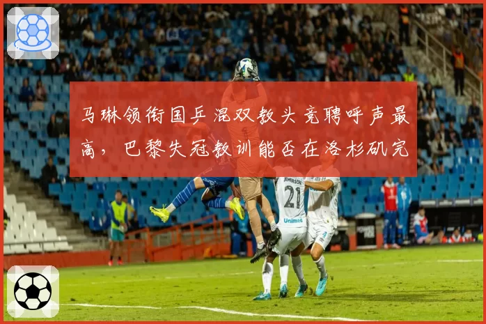 马琳领衔国乒混双教头竞聘呼声最高,巴黎失冠教训能否在洛杉矶完成救赎?
