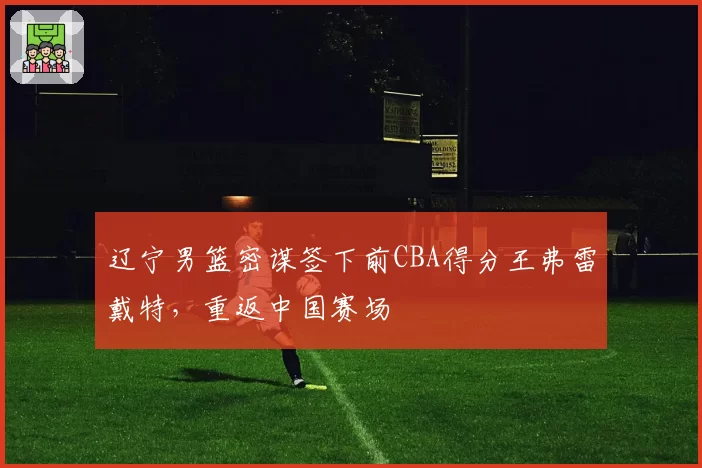辽宁男篮密谋签下前CBA得分王弗雷戴特，重返中国赛场