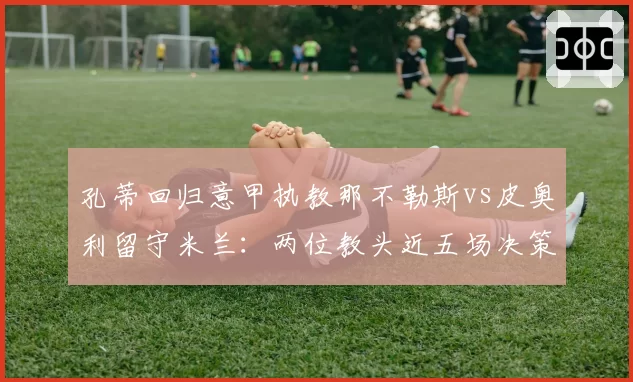 孔蒂回归意甲执教那不勒斯vs皮奥利留守米兰：两位教头近五场决策失误率对比