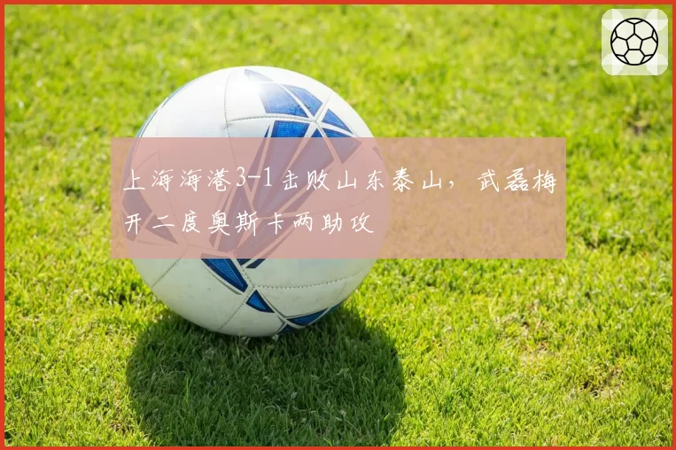 上海海港3-1击败山东泰山，武磊梅开二度奥斯卡两助攻