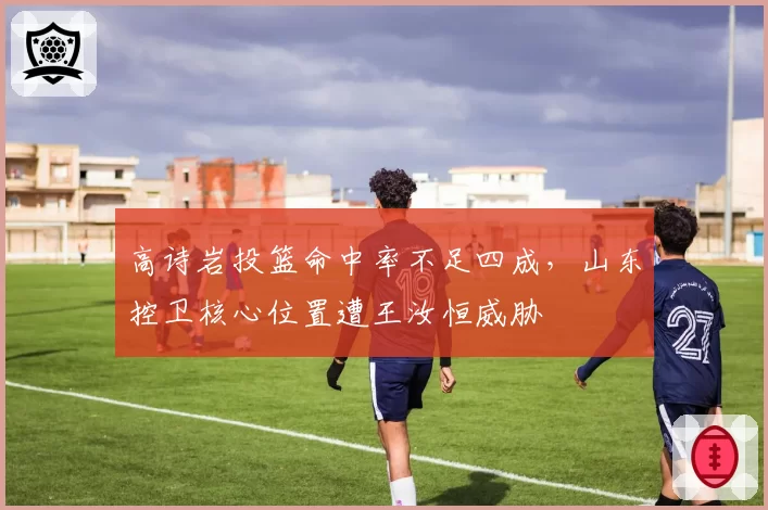 高诗岩投篮命中率不足四成，山东控卫核心位置遭王汝恒威胁