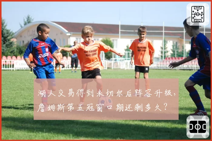 湖人交易得到米切尔后阵容升级,詹姆斯第五冠窗口期还剩多久?
