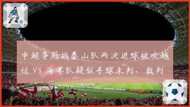 中超争冠战泰山队两次进球被吹越位 vs 海港队疑似手球未判,裁判尺度冰火两重天__br_