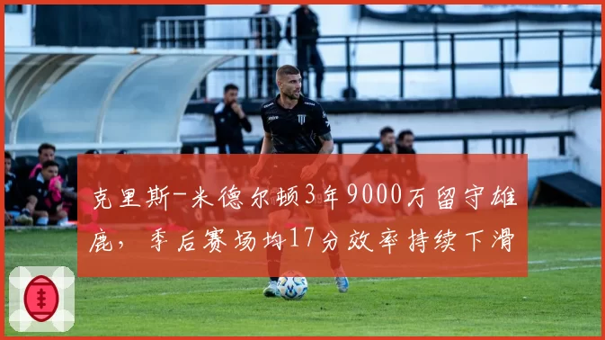 克里斯-米德尔顿3年9000万留守雄鹿，季后赛场均17分效率持续下滑
