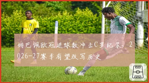 姆巴佩欧冠进球数冲击C罗纪录,2026-27赛季有望改写历史