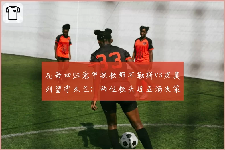 孔蒂回归意甲执教那不勒斯vs皮奥利留守米兰：两位教头近五场决策失误率对比