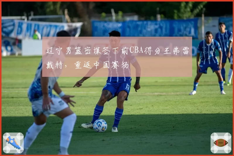 辽宁男篮密谋签下前CBA得分王弗雷戴特，重返中国赛场