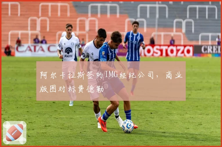 阿尔卡拉斯签约IMG经纪公司,商业版图对标费德勒