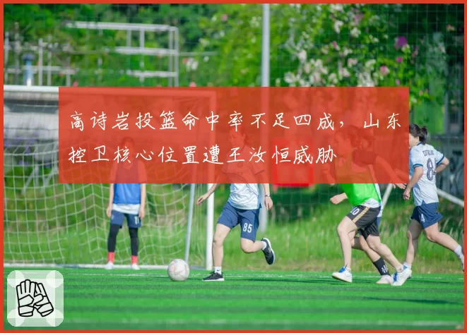 高诗岩投篮命中率不足四成，山东控卫核心位置遭王汝恒威胁