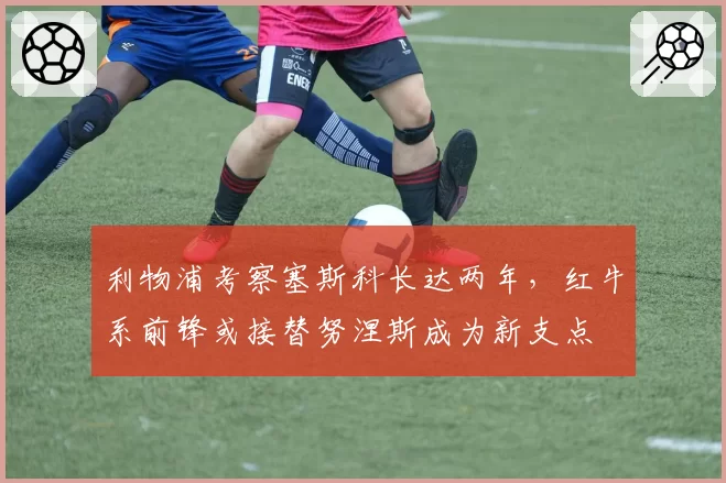 利物浦考察塞斯科长达两年，红牛系前锋或接替努涅斯成为新支点