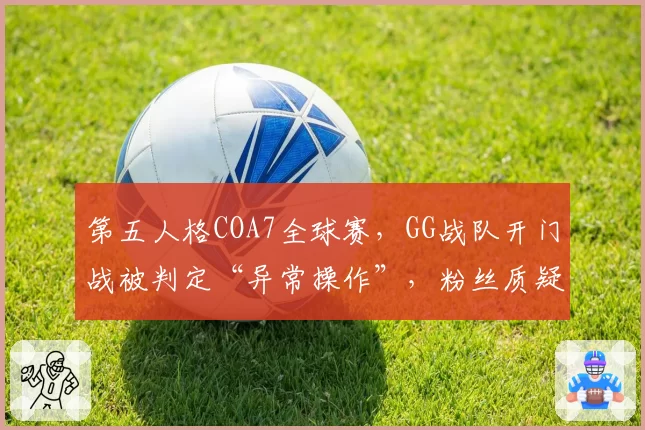 第五人格COA7全球赛，GG战队开门战被判定“异常操作”，粉丝质疑AI判罚标准