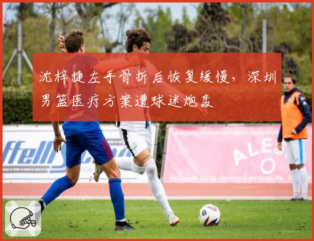 沈梓捷左手骨折后恢复缓慢，深圳男篮医疗方案遭球迷炮轰