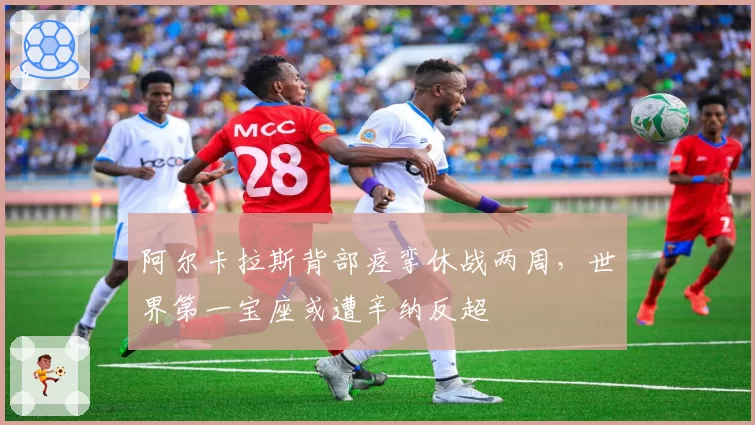 阿尔卡拉斯背部痉挛休战两周，世界第一宝座或遭辛纳反超