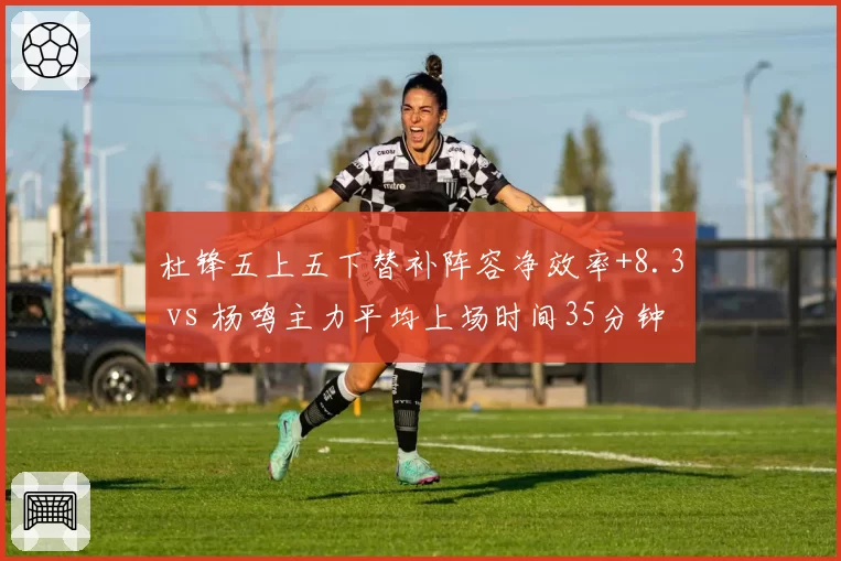 杜锋五上五下替补阵容净效率+8.3 vs 杨鸣主力平均上场时间35分钟的核心消耗策略