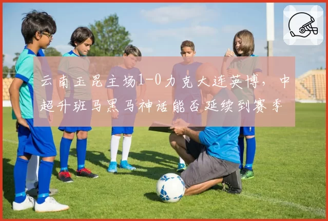 云南玉昆主场1-0力克大连英博，中超升班马黑马神话能否延续到赛季收官？