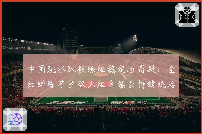 中国跳水队教练组稳定性存疑，全红婵陈芋汐双人组合能否持续统治？