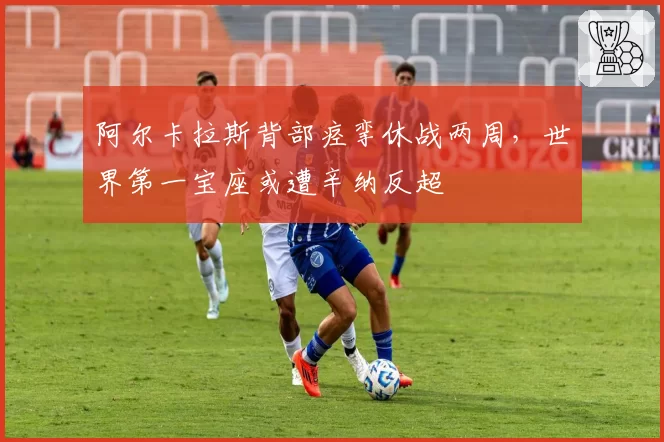 阿尔卡拉斯背部痉挛休战两周，世界第一宝座或遭辛纳反超
