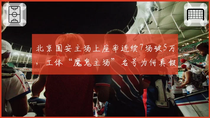 北京国安主场上座率连续7场破5万，工体“魔鬼主场”名号为何真假难辨？
