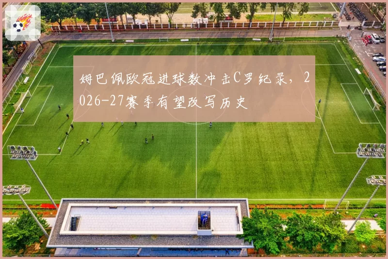 姆巴佩欧冠进球数冲击C罗纪录,2026-27赛季有望改写历史