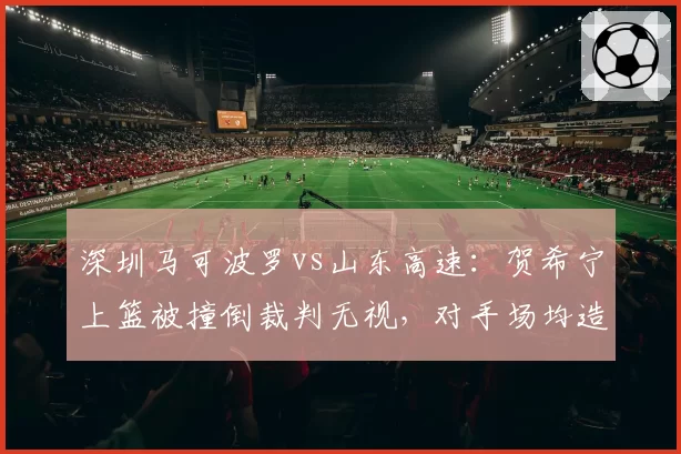 深圳马可波罗vs山东高速：贺希宁上篮被撞倒裁判无视，对手场均造对手进攻犯规数联盟第一引热议