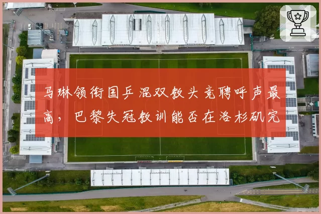 马琳领衔国乒混双教头竞聘呼声最高,巴黎失冠教训能否在洛杉矶完成救赎?