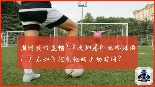 周琦场均盖帽2.8次却屡陷犯规麻烦，广东如何控制他的出场时间？
