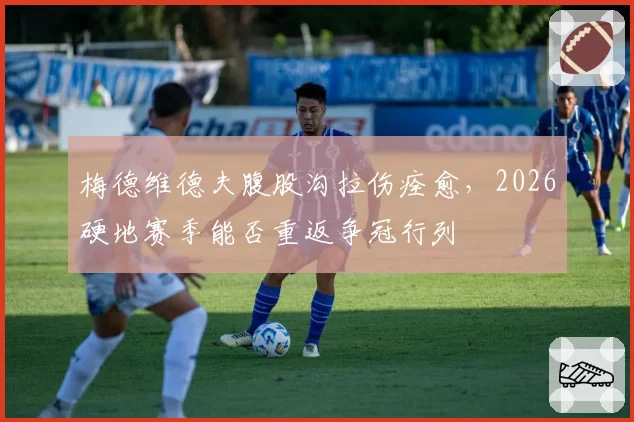 梅德维德夫腹股沟拉伤痊愈，2026硬地赛季能否重返争冠行列