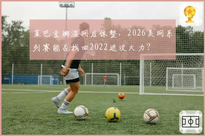 莱巴金娜温网后休整，2026美网系列赛能否找回2022进攻火力？
