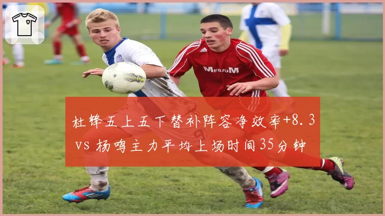 杜锋五上五下替补阵容净效率+8.3 vs 杨鸣主力平均上场时间35分钟的核心消耗策略