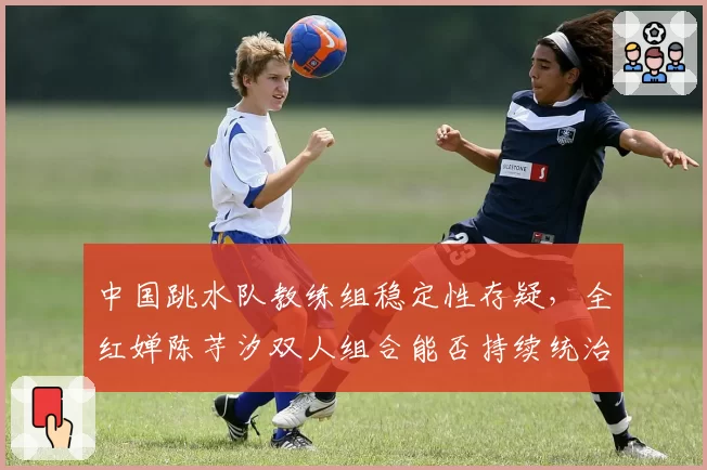 中国跳水队教练组稳定性存疑,全红婵陈芋汐双人组合能否持续统治?