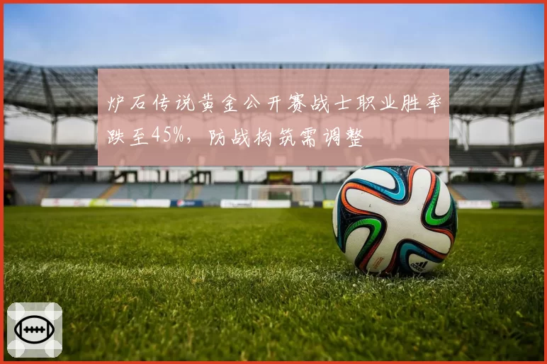 炉石传说黄金公开赛战士职业胜率跌至45%，防战构筑需调整