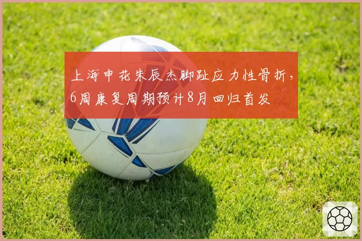 上海申花朱辰杰脚趾应力性骨折，6周康复周期预计8月回归首发