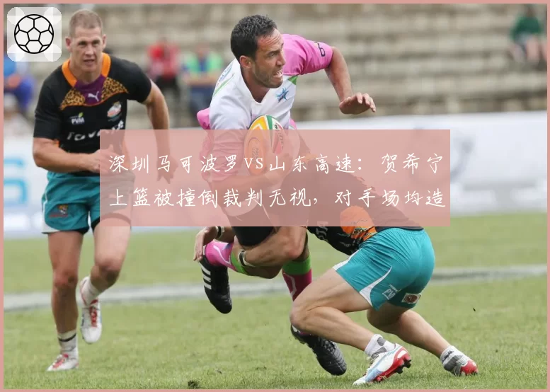 深圳马可波罗vs山东高速：贺希宁上篮被撞倒裁判无视，对手场均造对手进攻犯规数联盟第一引热议