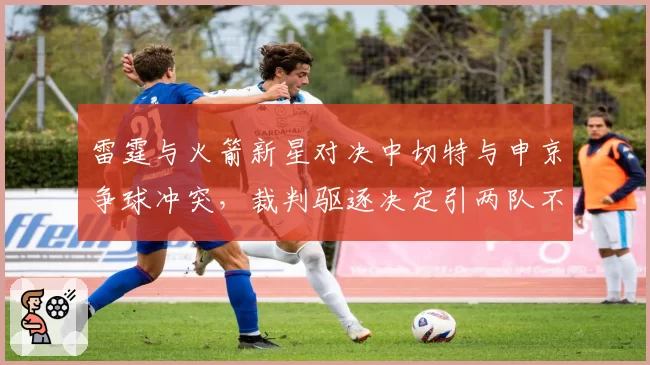 雷霆与火箭新星对决中切特与申京争球冲突,裁判驱逐决定引两队不满