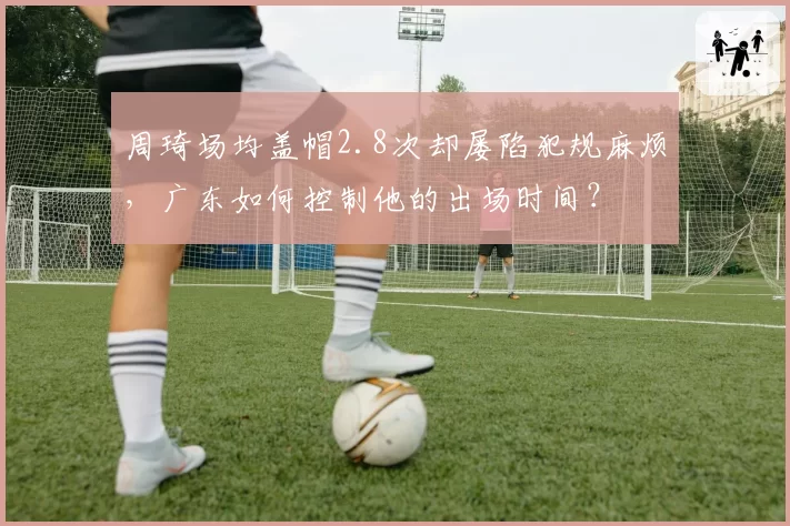 周琦场均盖帽2.8次却屡陷犯规麻烦，广东如何控制他的出场时间？