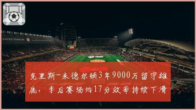 克里斯-米德尔顿3年9000万留守雄鹿，季后赛场均17分效率持续下滑