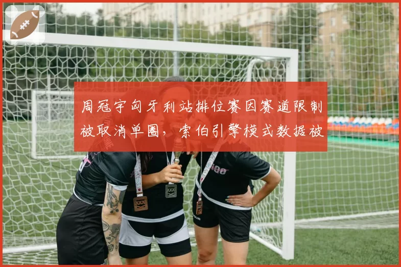 周冠宇匈牙利站排位赛因赛道限制被取消单圈，索伯引擎模式数据被指与标准不符