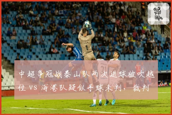 中超争冠战泰山队两次进球被吹越位 vs 海港队疑似手球未判,裁判尺度冰火两重天__br_